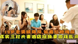 三对夫妻酒店玩换妻乱交游戏 19岁老婆被爆操透着给她喝尿